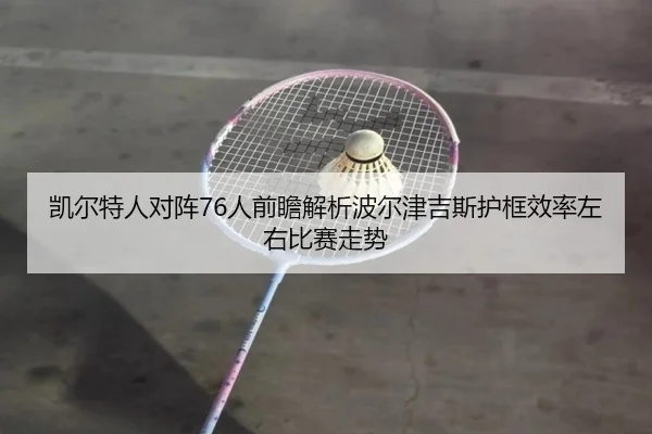 凯尔特人对阵76人前瞻解析波尔津吉斯护框效率左右比赛走势